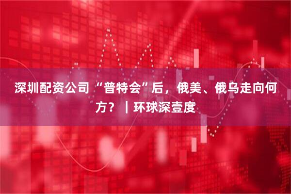 深圳配资公司 “普特会”后，俄美、俄乌走向何方？｜环球深壹度