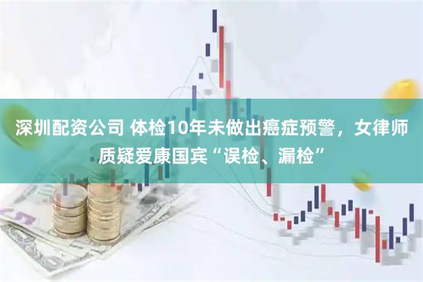 深圳配资公司 体检10年未做出癌症预警，女律师质疑爱康国宾“误检、漏检”