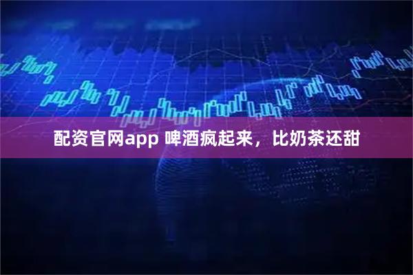 配资官网app 啤酒疯起来，比奶茶还甜