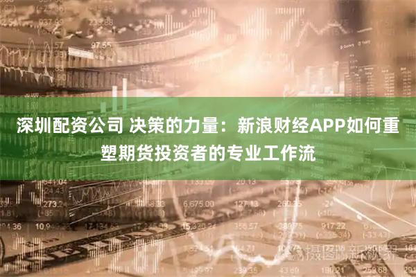 深圳配资公司 决策的力量：新浪财经APP如何重塑期货投资者的专业工作流