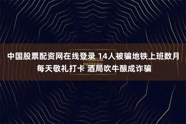 中国股票配资网在线登录 14人被骗地铁上班数月 每天敬礼打卡 酒局吹牛酿成诈骗