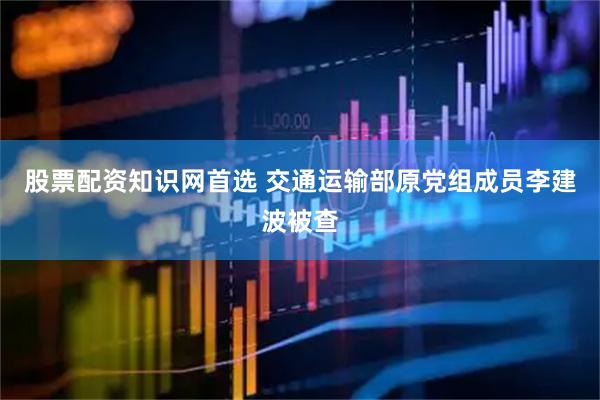 股票配资知识网首选 交通运输部原党组成员李建波被查