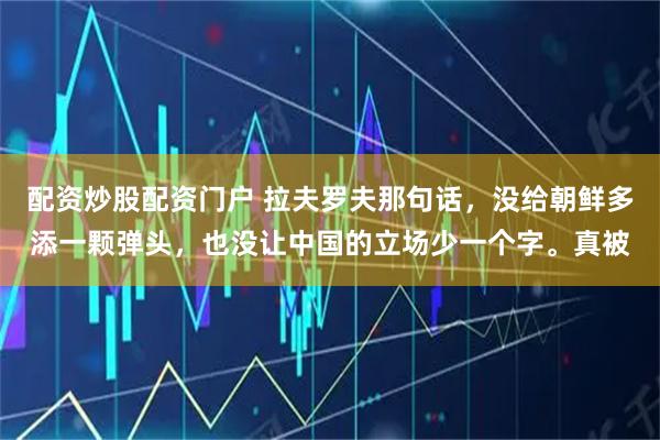 配资炒股配资门户 拉夫罗夫那句话，没给朝鲜多添一颗弹头，也没让中国的立场少一个字。真被