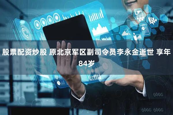 股票配资炒股 原北京军区副司令员李永金逝世 享年84岁